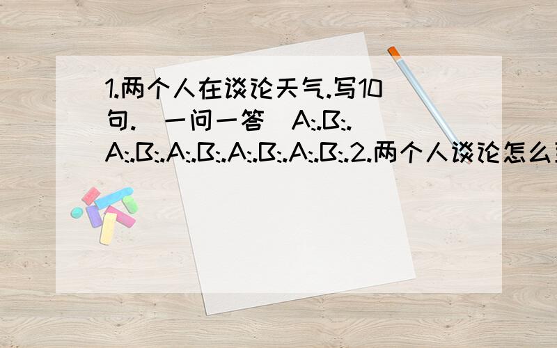 1.两个人在谈论天气.写10句.（一问一答）A:.B:.A:.B:.A:.B:.A:.B:.A:.B:.2.两个人谈论怎么到达一个地方!就一中心花园为例!写10句.（一问一答）A:.B:.A:.B:.A:.B:.A:.B:.A:.B:.3.翻译：—他（她）是男孩还是