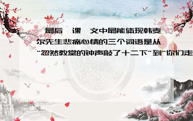 《最后一课》文中最能体现韩麦尔先生悲痛心情的三个词语是从“忽然教堂的钟声敲了十二下”到“你们走吧”这一段中找