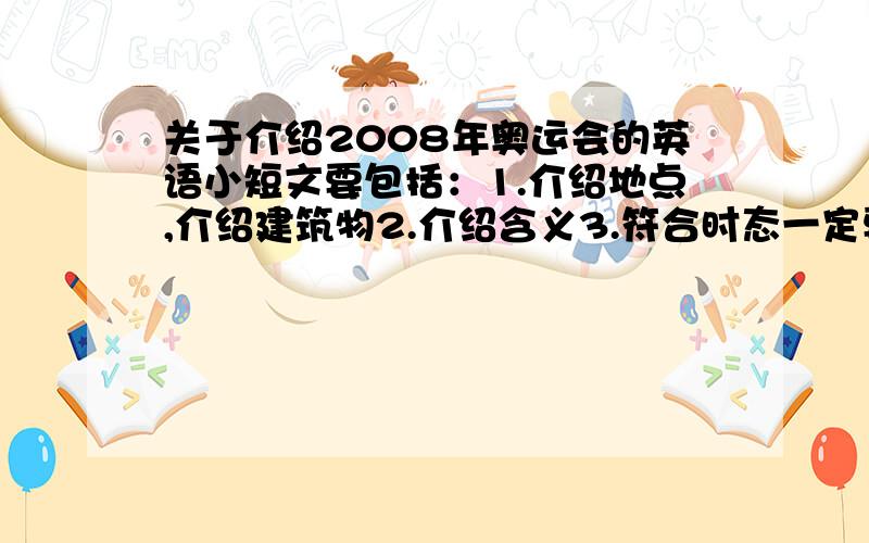 关于介绍2008年奥运会的英语小短文要包括：1.介绍地点,介绍建筑物2.介绍含义3.符合时态一定要新颖,有特色.单词不要过于复杂.