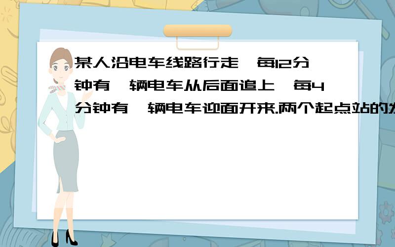 某人沿电车线路行走,每12分钟有一辆电车从后面追上,每4分钟有一辆电车迎面开来.两个起点站的发车间隔是相同的,那么这个发车间隔是多少?6分钟（我这类行程问题总是不会做,极度抓狂中,