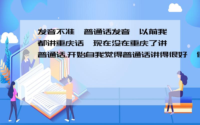 发音不准,普通话发音,以前我都讲重庆话,现在没在重庆了讲普通话.开始自我觉得普通话讲得很好,但同学都说我普通话太烂了.在流量 流字音上 360浏览器 浏字 还有零字 发音不准,我说流量 同