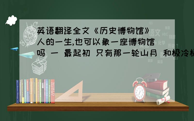 英语翻译全文《历史博物馆》 人的一生,也可以象一座博物馆吗 一 最起初 只有那一轮山月 和极冷极暗记忆里的洞穴 然后你微笑着向我走来 在清凉的早上 浮云散开 既然我该循路前去迎你