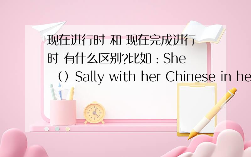 现在进行时 和 现在完成进行时 有什么区别?比如：She （）Sally with her Chinese in her office since 8:00应该用什么时态?