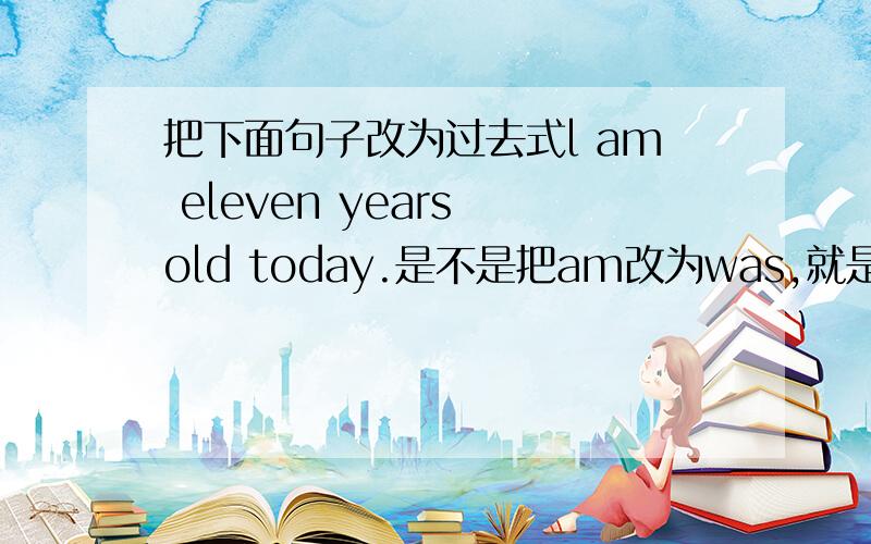 把下面句子改为过去式l am eleven years old today.是不是把am改为was,就是不知道把today改为什么,改yesterday又觉得,有可能今天11岁,明天12岁吗?