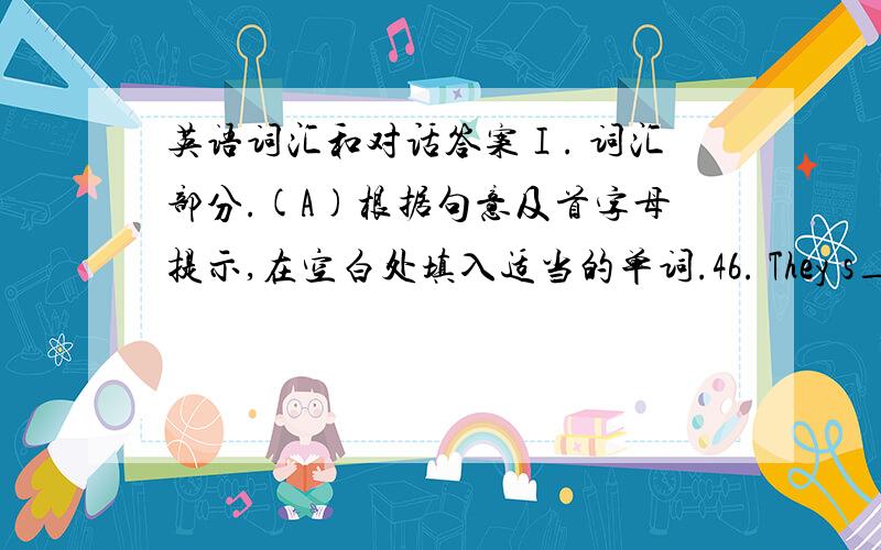 英语词汇和对话答案Ⅰ. 词汇部分.(A)根据句意及首字母提示,在空白处填入适当的单词.46. They s_____ watch TV these days, because they are busy preparing for the school art festival.47. The boy doesn’t like biology. He t