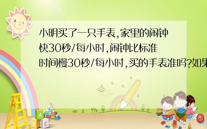 小明买了一只手表,家里的闹钟快30秒/每小时,闹钟比标准时间慢30秒/每小时,买的手表准吗?如果快,每天快多少秒?如果慢,每天慢多少秒?