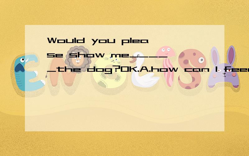 Would you please show me_____the dog?OK.A.how can I feed B.how to feed C.what can I feedD.what to feed