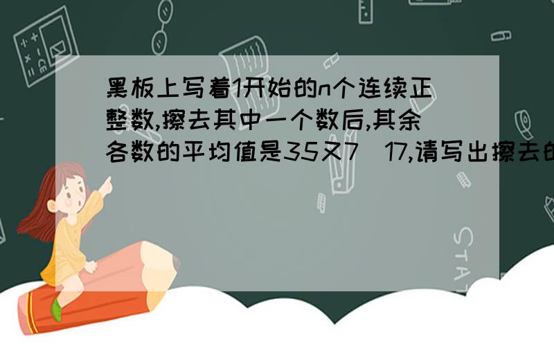 黑板上写着1开始的n个连续正整数,擦去其中一个数后,其余各数的平均值是35又7\17,请写出擦去的数.