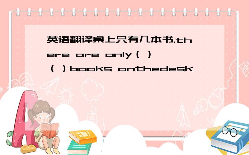 英语翻译桌上只有几本书.there are only（）（）books onthedesk