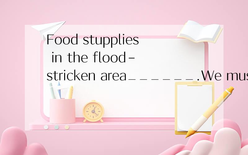 Food stupplies in the flood-stricken area______.We must act immediately before there’s left.A.have run out B.are running outC.have been run out D.are being run out