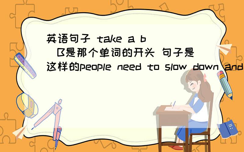 英语句子 take a b()B是那个单词的开头 句子是这样的people need to slow down and take a b()