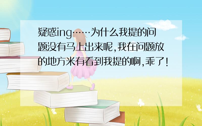 疑惑ing……为什么我提的问题没有马上出来呢,我在问题放的地方米有看到我提的啊,乖了!