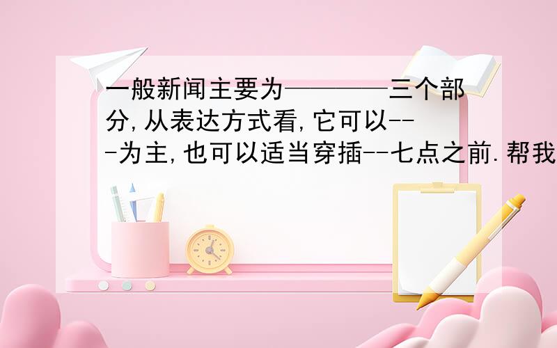 一般新闻主要为————三个部分,从表达方式看,它可以---为主,也可以适当穿插--七点之前.帮我填横线上的东西!