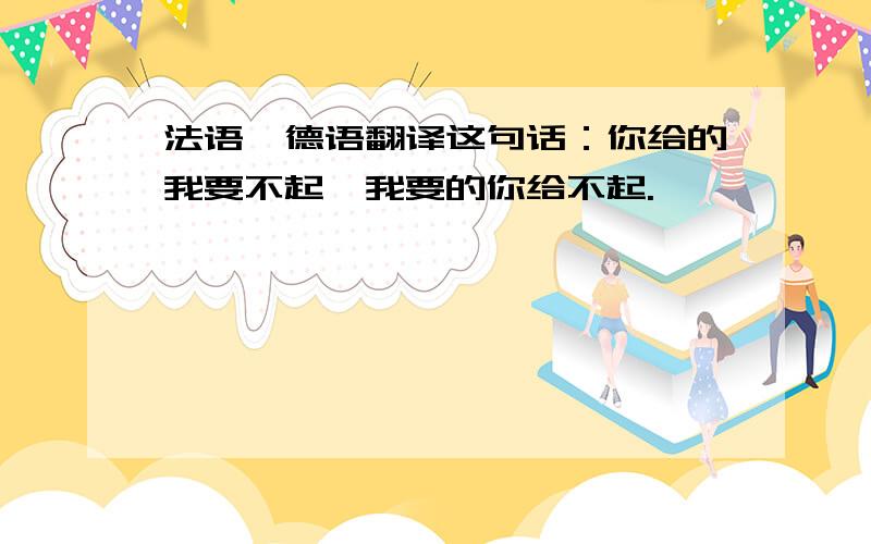 法语、德语翻译这句话：你给的我要不起、我要的你给不起.^