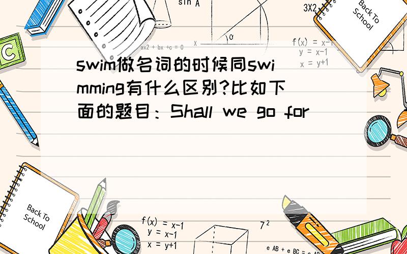 swim做名词的时候同swimming有什么区别?比如下面的题目：Shall we go for ____ this afternoon?a.swimming b.a swim正确答案是b,为什么?