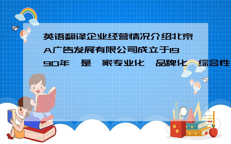 英语翻译企业经营情况介绍北京A广告发展有限公司成立于1990年,是一家专业化、品牌化、综合性广告公司.2000年设立天津分公司,实现跨地域规模经营.2002年,“A”获准成为注册商标.2004年以来,