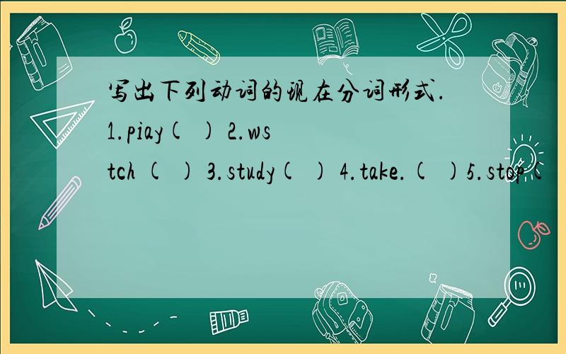 写出下列动词的现在分词形式.1.piay( ) 2.wstch ( ) 3.study( ) 4.take.( )5.stop( )6.wait( )7.begin( )1.piay( ) 2.wstch ( ) 3.study( ) 4.take.( )5.stop( )6.wait( )7.begin( )8.give( )9.have( )10.make( )11.meet( )12.lie( )13.put( )14.fight( )1