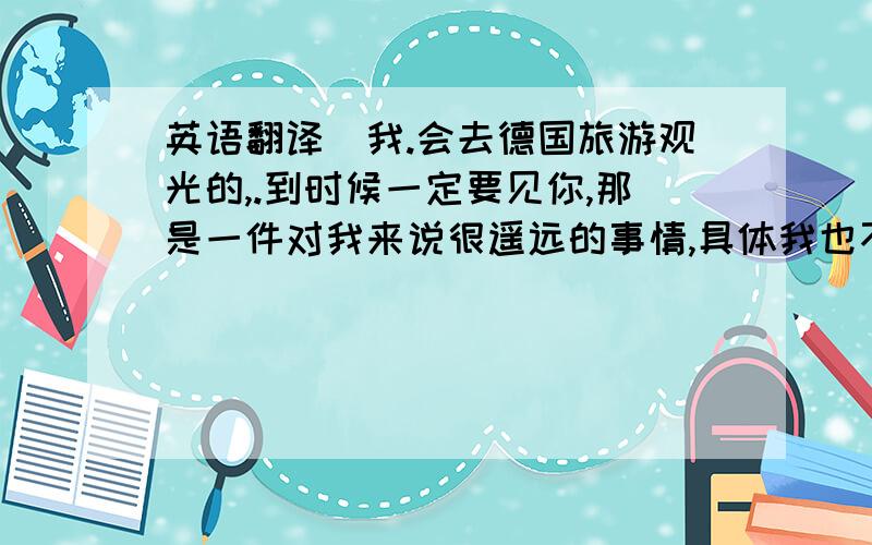 英语翻译（我.会去德国旅游观光的,.到时候一定要见你,那是一件对我来说很遥远的事情,具体我也不知道什么时候去,因为去欧洲的旅游费用很高,到时候我可以和你心爱的马住在一起吗.】