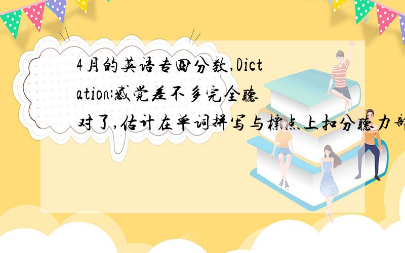 4月的英语专四分数,Dictation:感觉差不多完全听对了,估计在单词拼写与标点上扣分听力部分：只记得其中23个答案,对了8个 完形填空：对了11个词汇与语法部分：对了22个阅读部分：对了11个 大