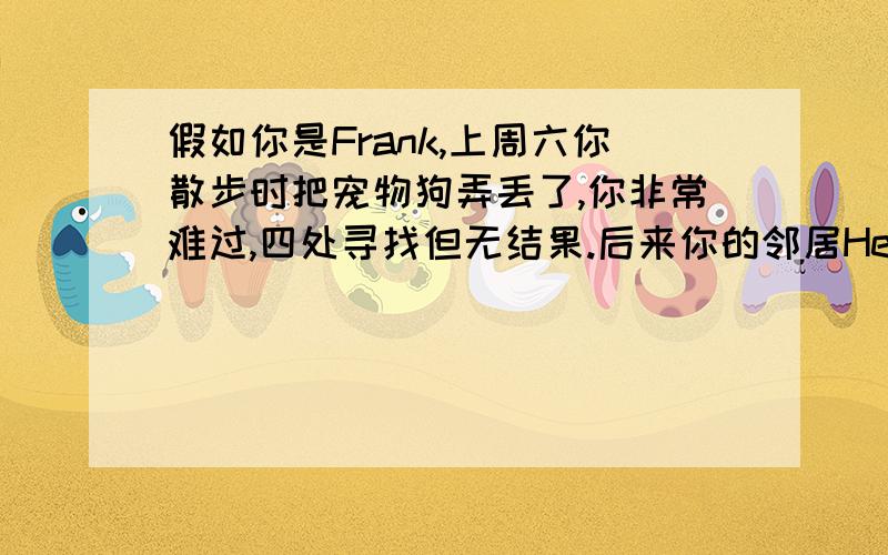 假如你是Frank,上周六你散步时把宠物狗弄丢了,你非常难过,四处寻找但无结果.后来你的邻居Henry帮你找到你的狗并把它送还了你.请给他写一封不少于60词的感谢信.