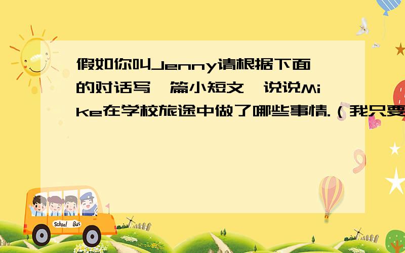 假如你叫Jenny请根据下面的对话写一篇小短文,说说Mike在学校旅途中做了哪些事情.（我只要7年级的水平）Jenny:Hi,Mike.How was your school trip last week?Mike:It was excellent.We visited our friends in the countryside