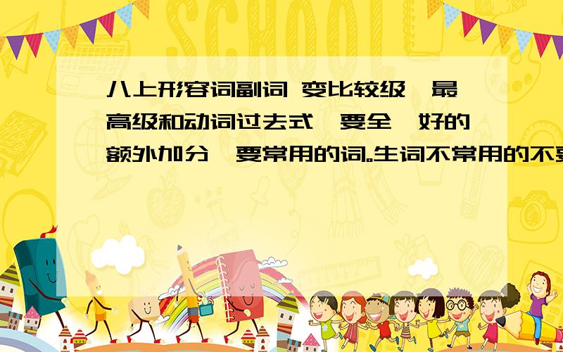 八上形容词副词 变比较级,最高级和动词过去式,要全、好的额外加分、要常用的词。生词不常用的不要,,-