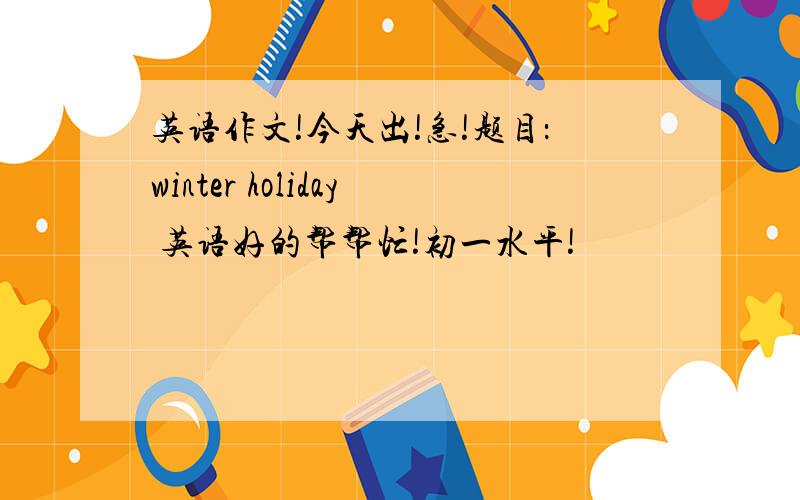 英语作文!今天出!急!题目：winter holiday 英语好的帮帮忙!初一水平!