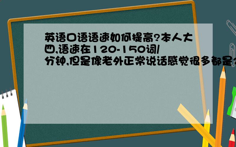 英语口语语速如何提高?本人大四,语速在120-150词/分钟,但是像老外正常说话感觉很多都是200词/分钟这样.连读、失爆、腭化等提高语速基本规则都清楚,裸听非律政剧基本没问题,但是感觉比较