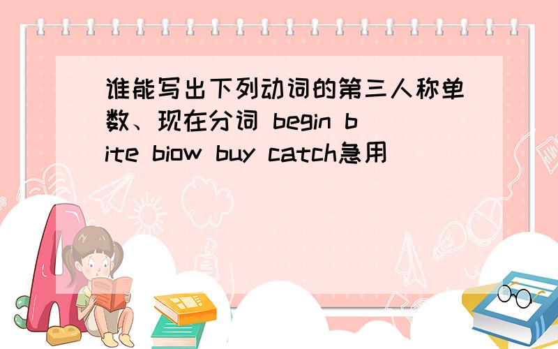 谁能写出下列动词的第三人称单数、现在分词 begin bite biow buy catch急用