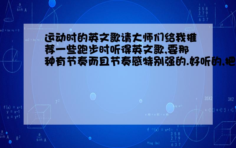 运动时的英文歌请大师们给我推荐一些跑步时听得英文歌,要那种有节奏而且节奏感特别强的.好听的,把英文歌名和歌唱者都写上,不要复制粘贴地,要亲身听得.