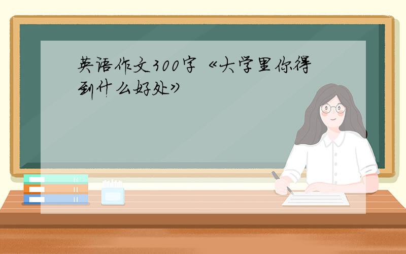 英语作文300字《大学里你得到什么好处》