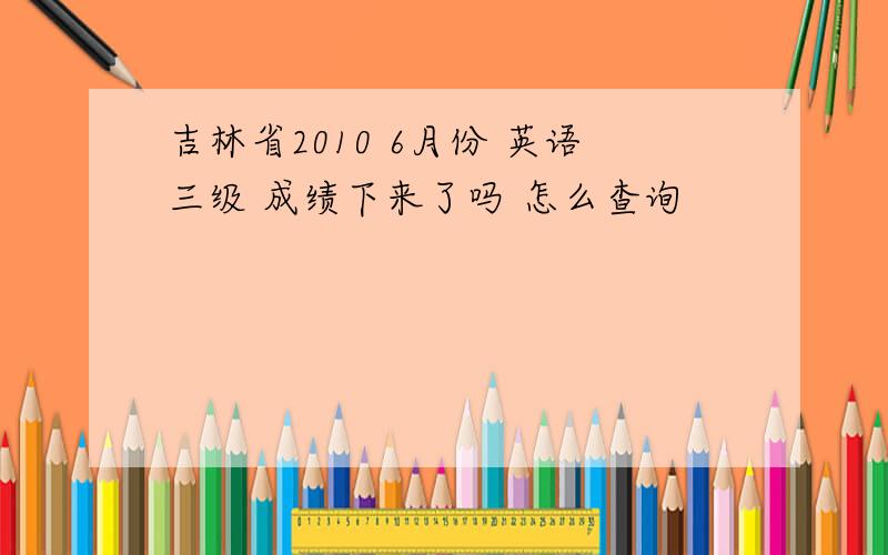 吉林省2010 6月份 英语三级 成绩下来了吗 怎么查询