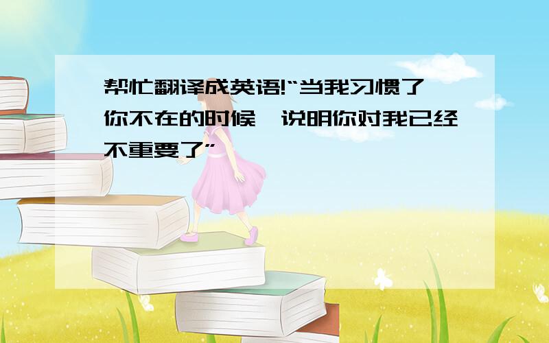 帮忙翻译成英语!“当我习惯了你不在的时候,说明你对我已经不重要了”