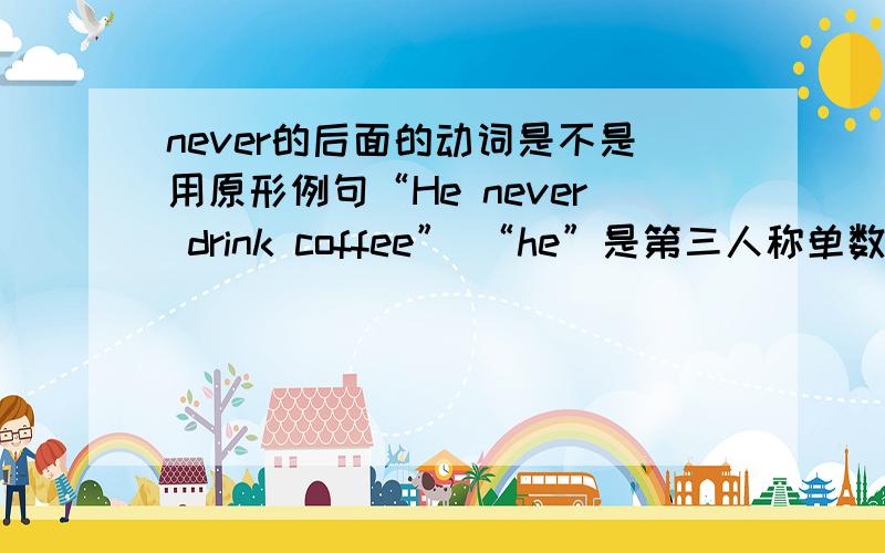 never的后面的动词是不是用原形例句“He never drink coffee” “he”是第三人称单数但为什么“drink”不用加“S”不是说第三人称单数后面的动词要加“S”吗?