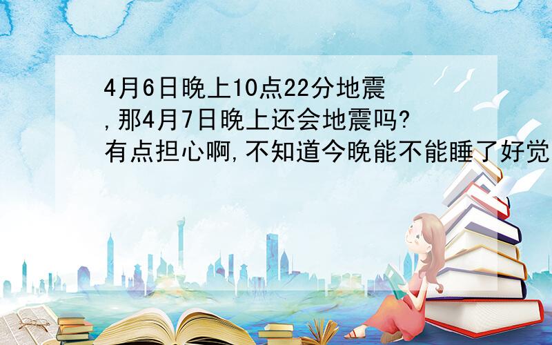 4月6日晚上10点22分地震,那4月7日晚上还会地震吗?有点担心啊,不知道今晚能不能睡了好觉了.