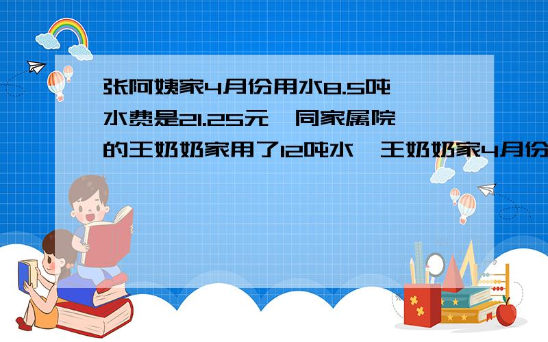 张阿姨家4月份用水8.5吨,水费是21.25元,同家属院的王奶奶家用了12吨水,王奶奶家4月份的水费是多少,