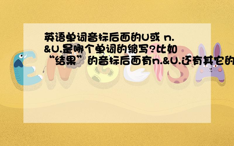 英语单词音标后面的U或 n.&U.是哪个单词的缩写?比如“结果”的音标后面有n.&U.还有其它的我就不举例啦!这些是什马意思呢?它的缩写又是什么?还有哪些像这样在音标后面的?我会很感激你们