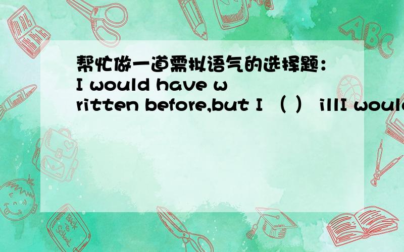 帮忙做一道需拟语气的选择题：I would have written before,but I （ ） illI would have written before,but I （ ） ill.A.were B.had been C.would be D.was答案里选的是D.was,请问为什么不选B.had been呢,我觉得是选B呀,