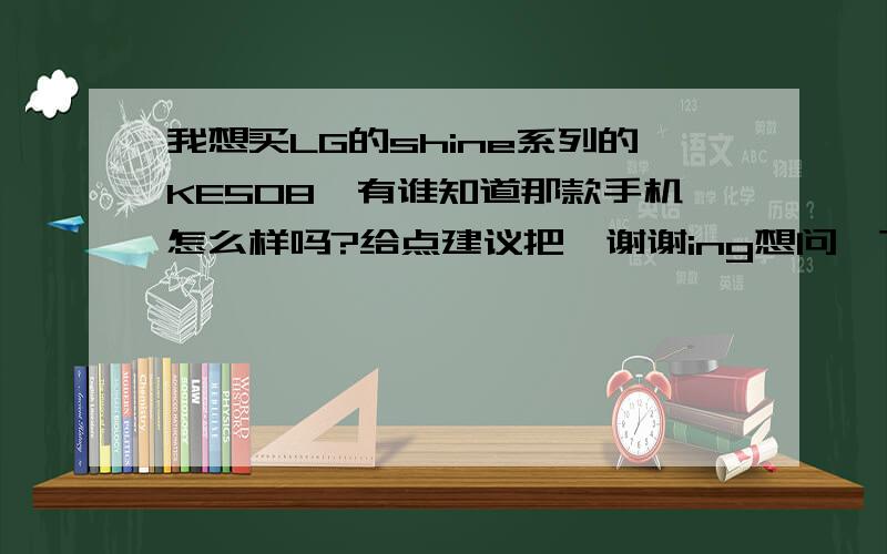 我想买LG的shine系列的KE508,有谁知道那款手机怎么样吗?给点建议把,谢谢ing想问一下那款手机短信打字功能是否强大,电池续航能力是否不错,还有近期是不是有可能会再降价.各位请指点一二,感