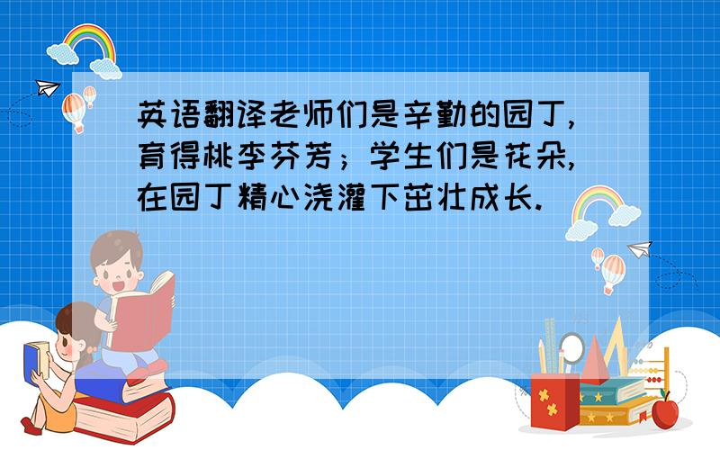 英语翻译老师们是辛勤的园丁,育得桃李芬芳；学生们是花朵,在园丁精心浇灌下茁壮成长.