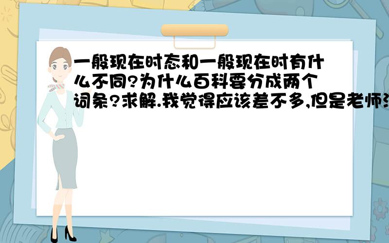 一般现在时态和一般现在时有什么不同?为什么百科要分成两个词条?求解.我觉得应该差不多,但是老师没讲过,我不好乱下结论.谢谢你们的回答.