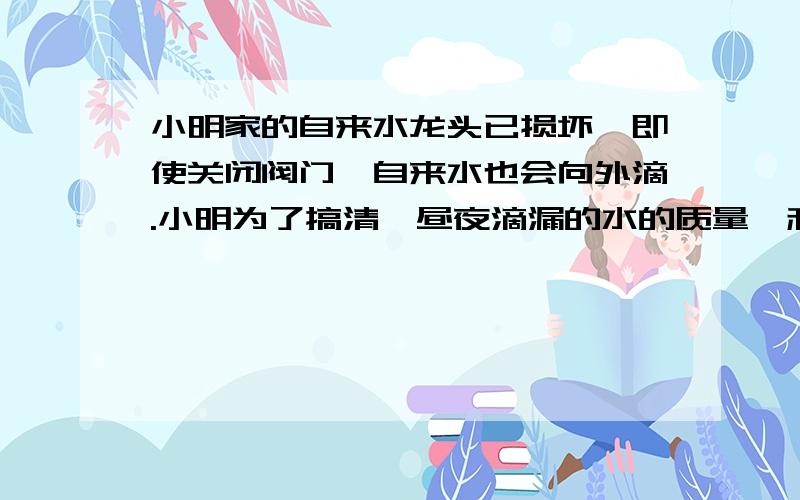 小明家的自来水龙头已损坏,即使关闭阀门,自来水也会向外滴.小明为了搞清一昼夜滴漏的水的质量,利用天平、停表、烧杯等仪器做了如下实验：（1）用天平秤出烧杯的质量m g；（2）将烧杯