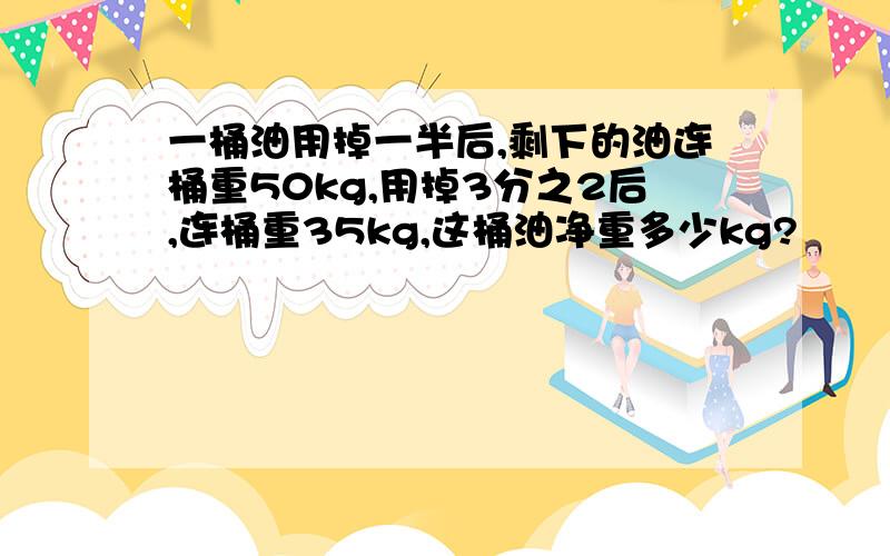 一桶油用掉一半后,剩下的油连桶重50kg,用掉3分之2后,连桶重35kg,这桶油净重多少kg?