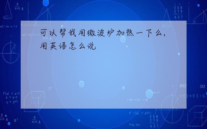 可以帮我用微波炉加热一下么,用英语怎么说