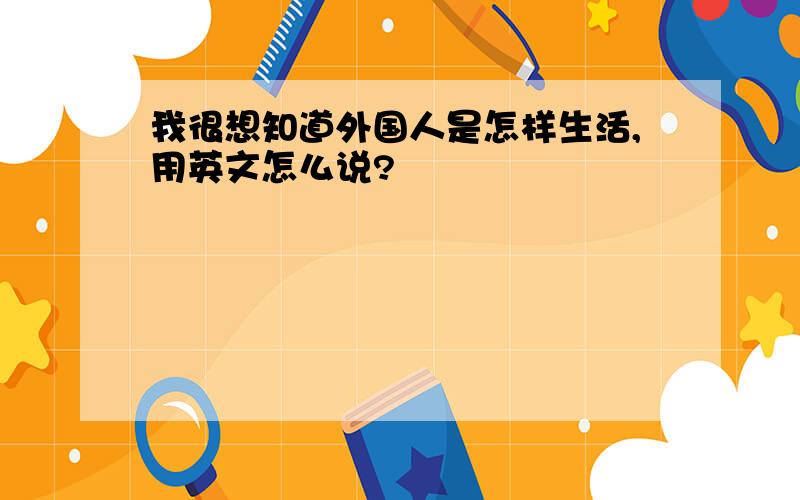 我很想知道外国人是怎样生活,用英文怎么说?