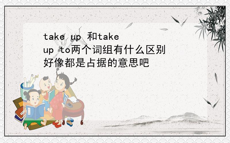 take up 和take up to两个词组有什么区别好像都是占据的意思吧