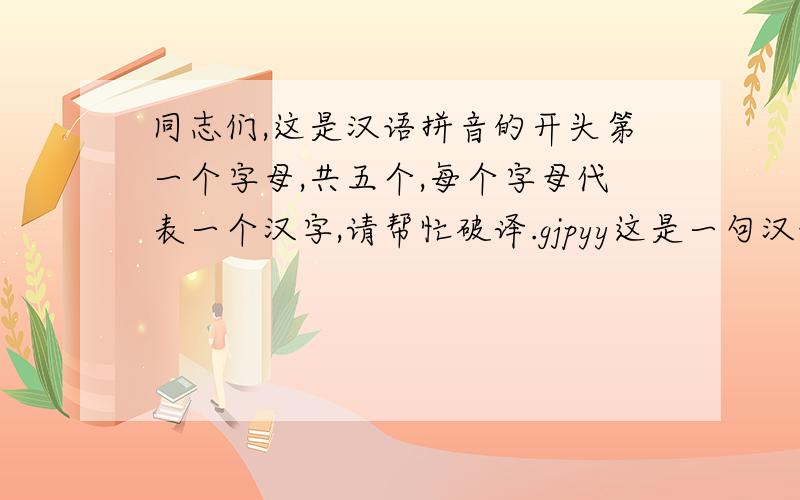 同志们,这是汉语拼音的开头第一个字母,共五个,每个字母代表一个汉字,请帮忙破译.gjpyy这是一句汉语,有五个汉字,这每个字母代表每个汉字拼音的开头第一个字母.如：汉字“我”即w.