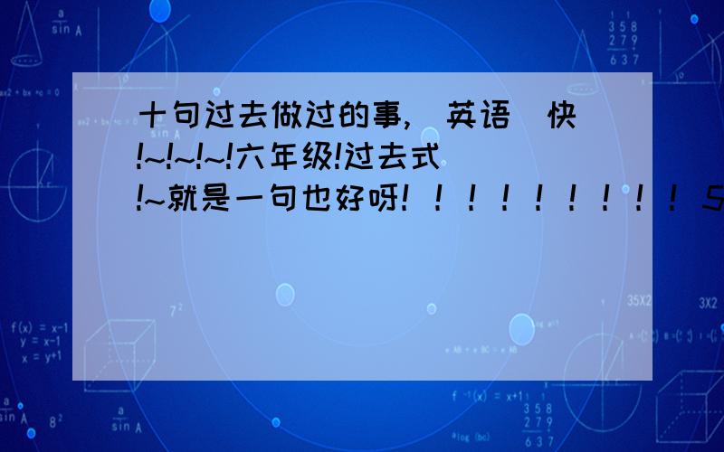 十句过去做过的事,（英语）快!~!~!~!六年级!过去式!~就是一句也好呀！！！！！！！！！555555555！谁来帮帮忙！？？？？