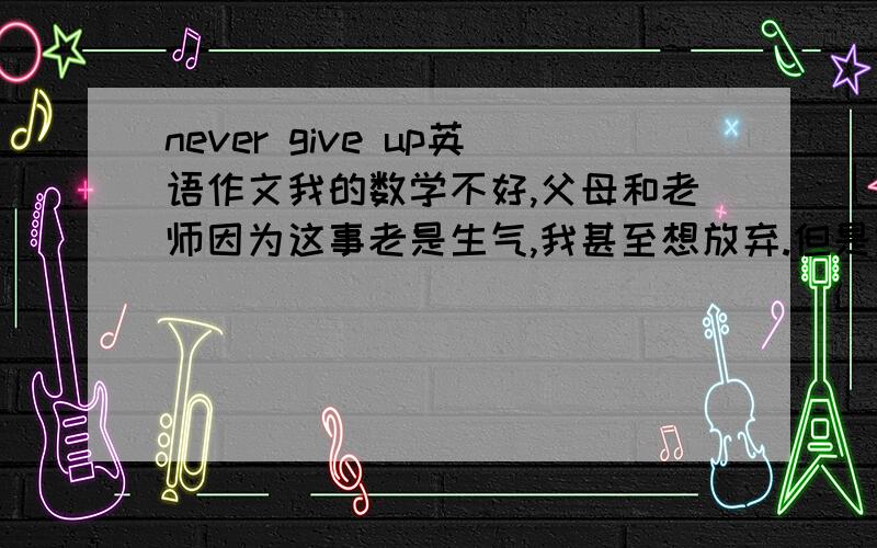 never give up英语作文我的数学不好,父母和老师因为这事老是生气,我甚至想放弃.但是经过同学和老师的帮助,我的数学成绩逐渐上升,老师和父母也很少生气了!我感谢老师、同学和父母.如果不