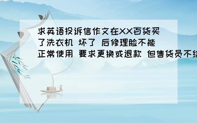 求英语投诉信作文在XX百货买了洗衣机 坏了 后修理脸不能正常使用 要求更换或退款 但售货员不给 向经理投诉